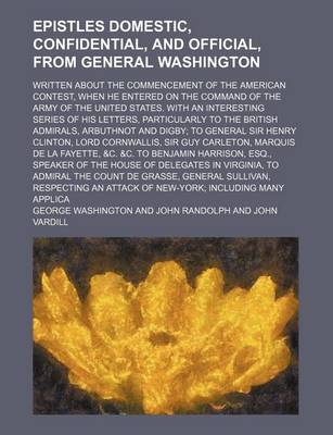 Book cover for Epistles Domestic, Confidential, and Official, from General Washington; Written about the Commencement of the American Contest, When He Entered on the Command of the Army of the United States. with an Interesting Series of His Letters, Particularly to the