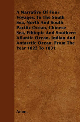 Cover of A Narrative Of Four Voyages, To The South Sea, North And South Pacific Ocean, Chinese Sea, Ethiopic And Southern Atlantic Ocean, Indian And Antarctic Ocean. From The Year 1822 To 1831