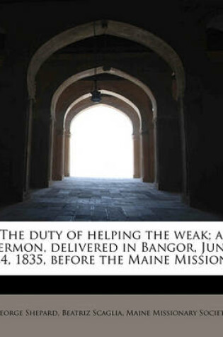 Cover of The Duty of Helping the Weak; A Sermon, Delivered in Bangor, June 24, 1835, Before the Maine Mission