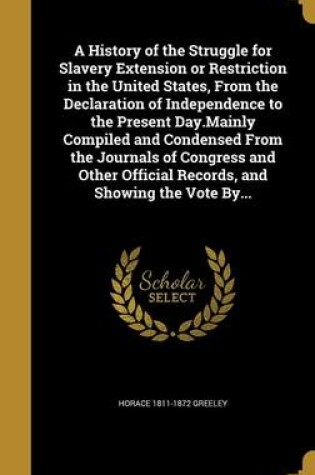 Cover of A History of the Struggle for Slavery Extension or Restriction in the United States, from the Declaration of Independence to the Present Day.Mainly Compiled and Condensed from the Journals of Congress and Other Official Records, and Showing the Vote By...