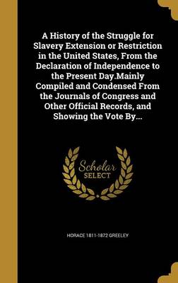 Book cover for A History of the Struggle for Slavery Extension or Restriction in the United States, from the Declaration of Independence to the Present Day.Mainly Compiled and Condensed from the Journals of Congress and Other Official Records, and Showing the Vote By...