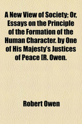 Cover of A New View of Society; Or, Essays on the Principle of the Formation of the Human Character. by One of His Majesty's Justices of Peace [R. Owen.