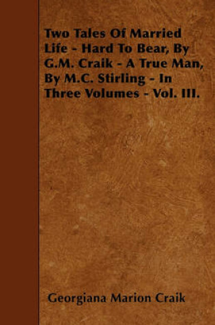 Cover of Two Tales Of Married Life - Hard To Bear, By G.M. Craik - A True Man, By M.C. Stirling - In Three Volumes - Vol. III.