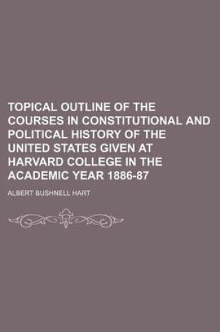 Cover of Topical Outline of the Courses in Constitutional and Political History of the United States Given at Harvard College in the Academic Year 1886-87