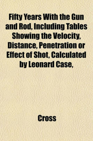 Cover of Fifty Years with the Gun and Rod, Including Tables Showing the Velocity, Distance, Penetration or Effect of Shot, Calculated by Leonard Case,