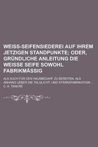 Cover of Weiss-Seifensiederei Auf Ihrem Jetzigen Standpunkte; ALS Auch Fur Den Hausbedarf Zu Bereiten. ALS Anhang Ueber Die Talglicht- Und Starkefabrikation ..
