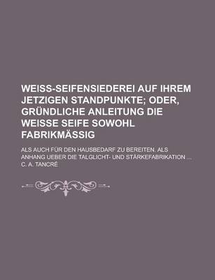 Book cover for Weiss-Seifensiederei Auf Ihrem Jetzigen Standpunkte; ALS Auch Fur Den Hausbedarf Zu Bereiten. ALS Anhang Ueber Die Talglicht- Und Starkefabrikation ..