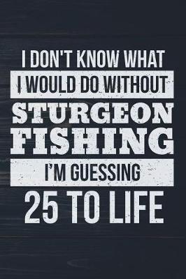 Book cover for I Don't Know What I Would Do Without Sturgeon Fishing I'm Guessing 25 To Life