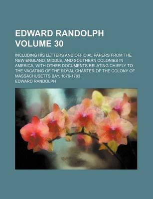 Book cover for Edward Randolph Volume 30; Including His Letters and Official Papers from the New England, Middle, and Southern Colonies in America, with Other Documents Relating Chiefly to the Vacating of the Royal Charter of the Colony of Massachusetts Bay, 1676-1703