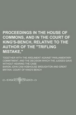 Cover of Proceedings in the House of Commons, and in the Court of King's-Bench, Relative to the Author of the Trifling Mistake; Together with the Argument Against Parliamentary Commitment, and the Decision Which the Judges Gave Without Hearing the Case