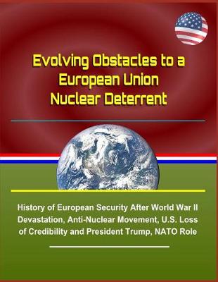 Book cover for Evolving Obstacles to a European Union Nuclear Deterrent - History of European Security After World War II Devastation, Anti-Nuclear Movement, U.S. Loss of Credibility and President Trump, NATO Role