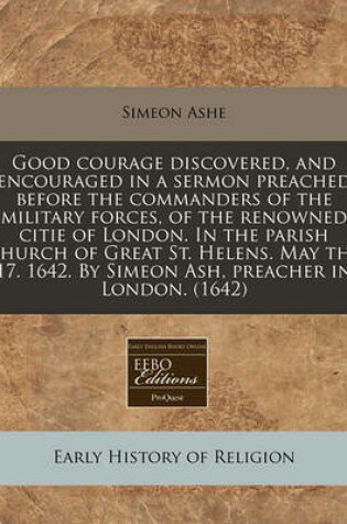 Cover of Good Courage Discovered, and Encouraged in a Sermon Preached Before the Commanders of the Military Forces, of the Renowned Citie of London. in the Parish Church of Great St. Helens. May the 17. 1642. by Simeon Ash, Preacher in London. (1642)