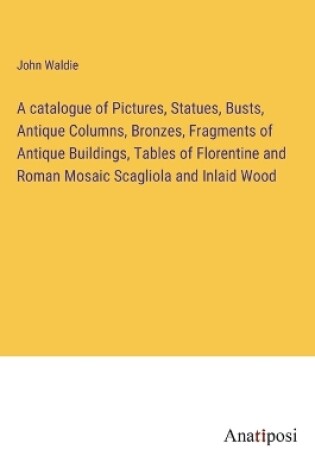 Cover of A catalogue of Pictures, Statues, Busts, Antique Columns, Bronzes, Fragments of Antique Buildings, Tables of Florentine and Roman Mosaic Scagliola and Inlaid Wood