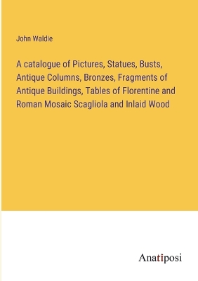Book cover for A catalogue of Pictures, Statues, Busts, Antique Columns, Bronzes, Fragments of Antique Buildings, Tables of Florentine and Roman Mosaic Scagliola and Inlaid Wood