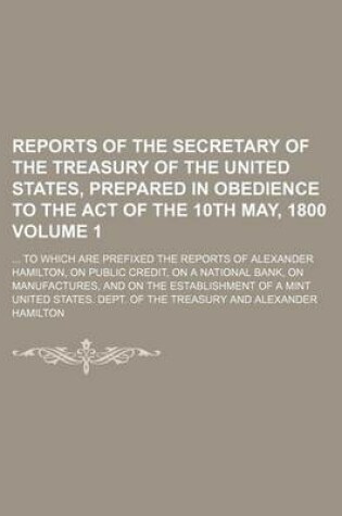 Cover of Reports of the Secretary of the Treasury of the United States, Prepared in Obedience to the Act of the 10th May, 1800 Volume 1; To Which Are Prefixed the Reports of Alexander Hamilton, on Public Credit, on a National Bank, on Manufactures, and on the Est