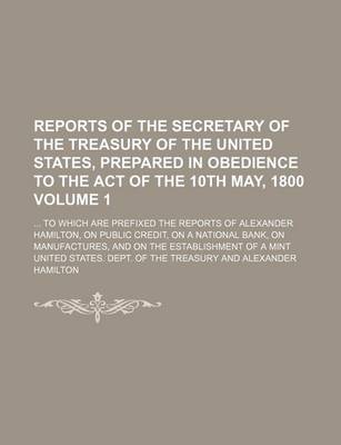 Book cover for Reports of the Secretary of the Treasury of the United States, Prepared in Obedience to the Act of the 10th May, 1800 Volume 1; To Which Are Prefixed the Reports of Alexander Hamilton, on Public Credit, on a National Bank, on Manufactures, and on the Est