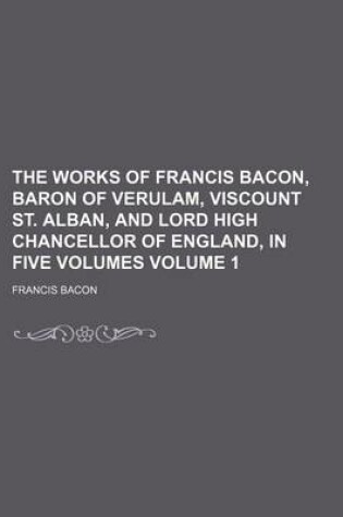 Cover of The Works of Francis Bacon, Baron of Verulam, Viscount St. Alban, and Lord High Chancellor of England, in Five Volumes Volume 1