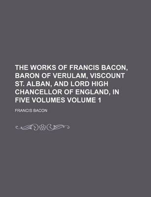 Book cover for The Works of Francis Bacon, Baron of Verulam, Viscount St. Alban, and Lord High Chancellor of England, in Five Volumes Volume 1