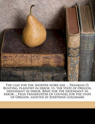 Book cover for The Case for the Shorter Work Day ... Franklin O. Bunting, Plaintiff in Error, vs. the State of Oregon, Defendant in Error. Brief for the Defendant in Error ... Felix Frankfurter of Counsel for the State of Oregon, Assisted by Josephine Goldmark