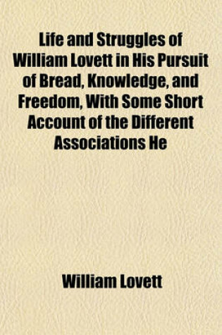 Cover of Life and Struggles of William Lovett in His Pursuit of Bread, Knowledge, and Freedom, with Some Short Account of the Different Associations He