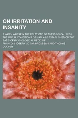 Cover of On Irritation and Insanity; A Work Wherein the Relations of the Physical with the Moral Conditions of Man, Are Established on the Basis of Physiologic