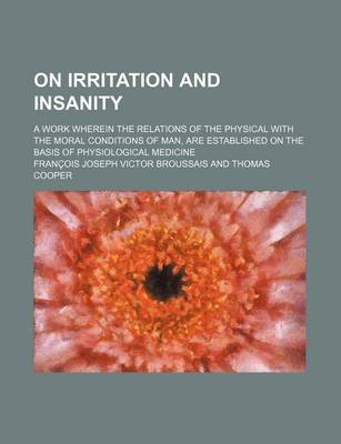 Book cover for On Irritation and Insanity; A Work Wherein the Relations of the Physical with the Moral Conditions of Man, Are Established on the Basis of Physiologic