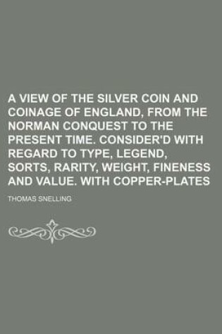 Cover of A View of the Silver Coin and Coinage of England, from the Norman Conquest to the Present Time. Consider'd with Regard to Type, Legend, Sorts, Rarit