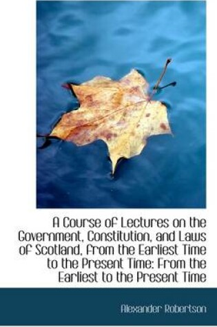 Cover of A Course of Lectures on the Government, Constitution, and Laws of Scotland, from the Earliest Time T