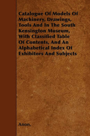 Cover of Catalogue Of Models Of Machinery, Drawings, Tools And In The South Kensington Museum, With Classified Table Of Contents, And An Alphabetical Index Of Exhibitors And Subjects