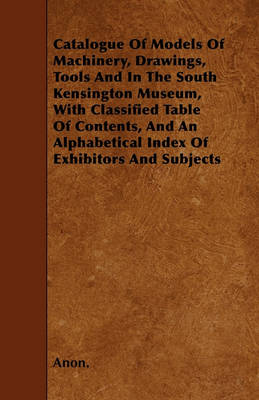 Book cover for Catalogue Of Models Of Machinery, Drawings, Tools And In The South Kensington Museum, With Classified Table Of Contents, And An Alphabetical Index Of Exhibitors And Subjects