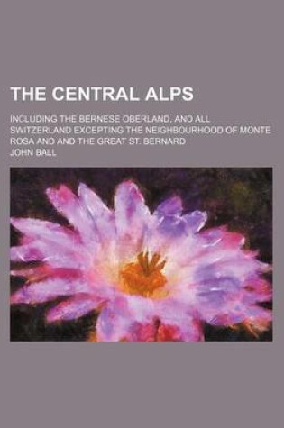 Cover of The Central Alps; Including the Bernese Oberland, and All Switzerland Excepting the Neighbourhood of Monte Rosa and and the Great St. Bernard
