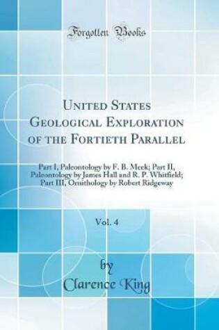 Cover of United States Geological Exploration of the Fortieth Parallel, Vol. 4: Part I, Paleontology by F. B. Meek; Part II, Paleontology by James Hall and R. P. Whitfield; Part III, Ornithology by Robert Ridgeway (Classic Reprint)