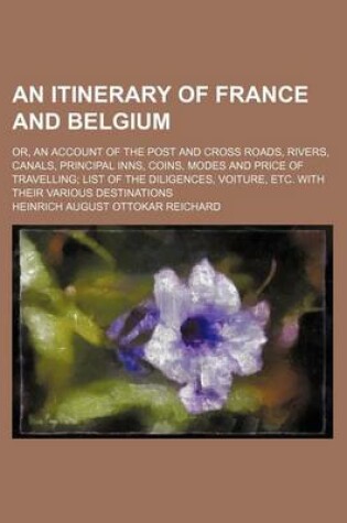 Cover of An Itinerary of France and Belgium; Or, an Account of the Post and Cross Roads, Rivers, Canals, Principal Inns, Coins, Modes and Price of Travelling List of the Diligences, Voiture, Etc. with Their Various Destinations