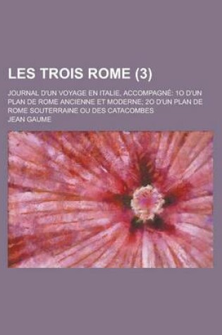 Cover of Les Trois Rome (3); Journal D'Un Voyage En Italie, Accompagne 1o D'Un Plan de Rome Ancienne Et Moderne 2o D'Un Plan de Rome Souterraine Ou Des Catacombes