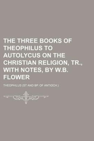 Cover of The Three Books of Theophilus to Autolycus on the Christian Religion, Tr., with Notes, by W.B. Flower