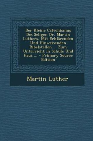 Cover of Der Kleine Catechismus Des Seligen Dr. Martin Luthers, Mit Erklarenden Und Hinweisenden Bibelstellen ... Zum Unterricht in Schule Und Haus ...