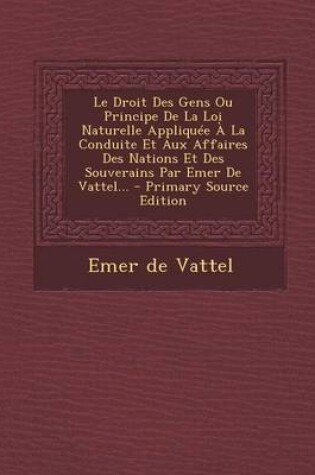 Cover of Le Droit Des Gens Ou Principe de La Loi Naturelle Appliquee a la Conduite Et Aux Affaires Des Nations Et Des Souverains Par Emer de Vattel...