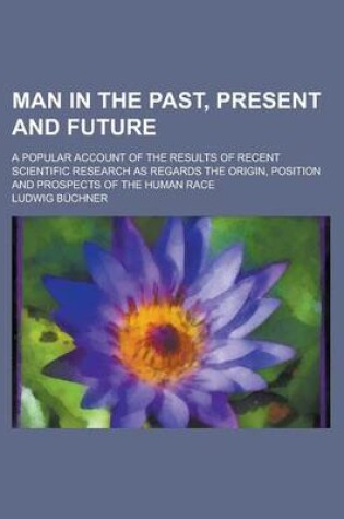 Cover of Man in the Past, Present and Future; A Popular Account of the Results of Recent Scientific Research as Regards the Origin, Position and Prospects of T