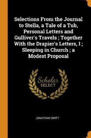Cover of Selections from the Journal to Stella, a Tale of a Tub, Personal Letters and Gulliver's Travels; Together with the Drapier's Letters, I; Sleeping in Church; A Modest Proposal