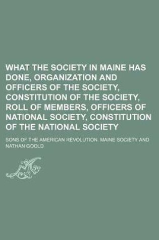 Cover of What the Society in Maine Has Done, Organization and Officers of the Society, Constitution of the Society, Roll of Members, Officers of National Society, Constitution of the National Society