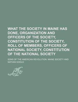 Book cover for What the Society in Maine Has Done, Organization and Officers of the Society, Constitution of the Society, Roll of Members, Officers of National Society, Constitution of the National Society