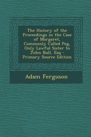 Cover of The History of the Proceedings in the Case of Margaret, Commonly Called Peg, Only Lawful Sister to John Bull, Esq - Primary Source Edition