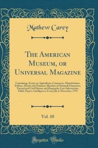 Cover of The American Museum, or Universal Magazine, Vol. 10: Containing, Essays on Agriculture, Commerce, Manufactures, Politics, Morals and Manners; Sketches of National Characters, Natural and Civil History and Biography; Law Information, Public Papers, Intelli