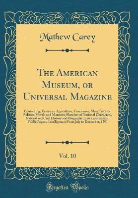 Book cover for The American Museum, or Universal Magazine, Vol. 10: Containing, Essays on Agriculture, Commerce, Manufactures, Politics, Morals and Manners; Sketches of National Characters, Natural and Civil History and Biography; Law Information, Public Papers, Intelli