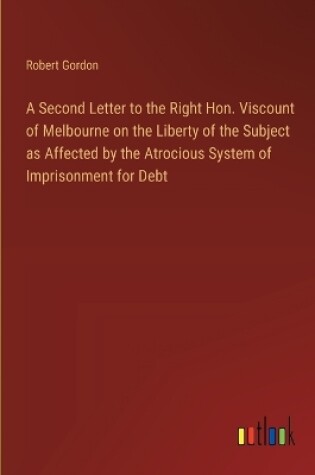 Cover of A Second Letter to the Right Hon. Viscount of Melbourne on the Liberty of the Subject as Affected by the Atrocious System of Imprisonment for Debt