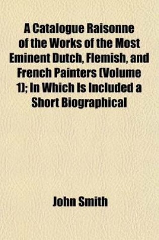 Cover of A Catalogue Raisonne of the Works of the Most Eminent Dutch, Flemish, and French Painters (Volume 1); In Which Is Included a Short Biographical