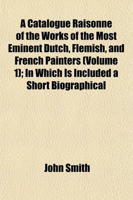 Book cover for A Catalogue Raisonne of the Works of the Most Eminent Dutch, Flemish, and French Painters (Volume 1); In Which Is Included a Short Biographical