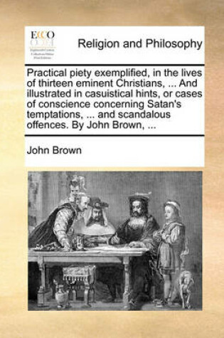 Cover of Practical Piety Exemplified, in the Lives of Thirteen Eminent Christians, ... and Illustrated in Casuistical Hints, or Cases of Conscience Concerning Satan's Temptations, ... and Scandalous Offences. by John Brown, ...