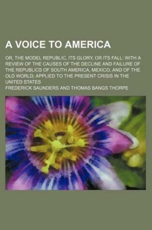 Cover of A Voice to America; Or, the Model Republic, Its Glory, or Its Fall with a Review of the Causes of the Decline and Failure of the Republics of South America, Mexico, and of the Old World Applied to the Present Crisis in the United States