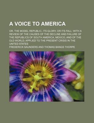 Book cover for A Voice to America; Or, the Model Republic, Its Glory, or Its Fall with a Review of the Causes of the Decline and Failure of the Republics of South America, Mexico, and of the Old World Applied to the Present Crisis in the United States